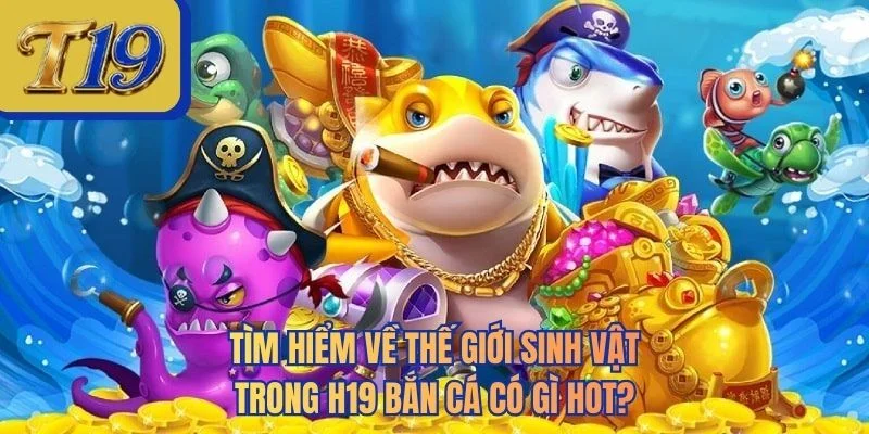 Tìm hiểm về thế giới sinh vật trong H19 bắn cá có gì hot?
